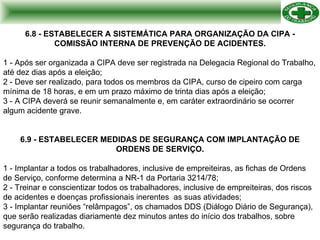 6.8 - ESTABELECER A SISTEMÁTICA PARA ORGANIZAÇÃO DA CIPA - COMISSÃO INTERNA DE PREVENÇÃO DE ACIDENTES. 1 - Após ser organizada a CIPA deve ser registrada na Delegacia Regional do Trabalho, até dez dias após a eleição; 2 - Deve ser realizado, para todos os membros da CIPA, curso de cipeiro com carga mínima de 18 horas, e em um prazo máximo de trinta dias após a eleição; 3 - A CIPA deverá se reunir semanalmente e, em caráter extraordinário se ocorrer algum acidente grave. 6.9 - ESTABELECER MEDIDAS DE SEGURANÇA COM IMPLANTAÇÃO DE ORDENS DE SERVIÇO. 1 - Implantar a todos os trabalhadores, inclusive de empreiteiras, as fichas de Ordens de Serviço, conforme determina a NR-1 da Portaria 3214/78; 2 - Treinar e conscientizar todos os trabalhadores, inclusive de empreiteiras, dos riscos de acidentes e doenças profissionais inerentes  as suas atividades; 3 - Implantar reuniões “relâmpagos”, os chamados DDS (Diálogo Diário de Segurança), que serão realizadas diariamente dez minutos antes do início dos trabalhos, sobre segurança do trabalho. 