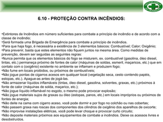 6.10 - PROTEÇÃO CONTRA INCÊNDIOS: Extintores de Incêndios em número suficientes para combate a princípio de incêndio e de acordo com a classe de incêndio; Será formada uma Brigada de Emergência para combate a princípio de incêndios. Para que haja fogo, é necessária  a  existência  de 3  elementos   básicos : Combustível; Calor;  Oxigênio ; P ara prevenir, basta que estes elementos não fiquem juntos na mesma área. Como medidas de prevenção, devem ser seguidas as seguintes regras: Nunca permita que os elementos básicos do fogo se misturem, ex. combustível (gasolina, óleo diesel, tintas, etc.) permaneça próximo de fontes de calor (máquinas de soldas, esmeril, maçaricos, etc.) que em contato com o (oxigênio) existente no ambiente se inflamam e produzem fogo; Não fume em locais proibidos, ou próximos de combustíveis; Não jogue pontas de cigarros acesos em qualquer local (vegetação seca, cesto contendo papéis, estopas, etc.). Apague-as antes de jogá-las. Não armazenar líquidos inflamáveis (tintas, óleo diesel, gasolina, solventes, graxas, etc.) próximos à fonte de calor (máquinas de solda, maçarico, etc.); Não jogue líquido inflamável no esgoto, o mesmo pode provocar explosão; Não jogue materiais sujos de graxas ou óleo (estopas, panos, etc.) em locais impróprios ou próximos de fontes de energia; Não deite na cama com cigarro aceso, você pode dormir e por fogo no colchão ou nas cobertas; Não passem graxa nas roscas dos componentes dos cilindros de oxigênio dos aparelhos de oxicorte; Não improvise instalações elétricas, você pode levar choque e provocar curto circuito; Não deposite materiais próximos aos equipamentos de combate a incêndios. Deixe os acessos livres e desobstruídos. 