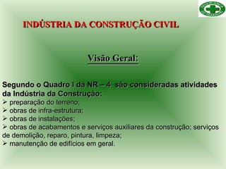 INDÚSTRIA DA CONSTRUÇÃO CIVIL   Visão Geral: Segundo o Quadro I da NR – 4  são consideradas atividades da Indústria da Construção: preparação do terreno; obras de infra-estrutura; obras de instalações; obras de acabamentos e serviços auxiliares da construção; serviços de demolição, reparo, pintura, limpeza; manutenção de edifícios em geral. 