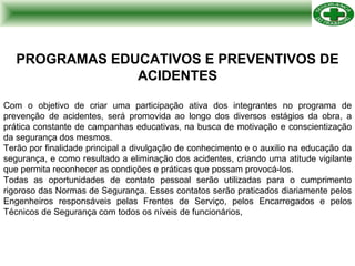 PROGRAMAS EDUCATIVOS E PREVENTIVOS DE ACIDENTES Com o objetivo de criar uma participação ativa dos integrantes no programa de prevenção de acidentes, será promovida ao longo dos diversos estágios da obra, a prática constante de campanhas educativas, na busca de motivação e conscientização da segurança dos mesmos. Terão por finalidade principal a divulgação de conhecimento e o auxilio na educação da segurança, e como resultado a eliminação dos acidentes, criando uma atitude vigilante que permita reconhecer as condições e práticas que possam provocá-los. Todas as oportunidades de contato pessoal serão utilizadas para o cumprimento rigoroso das Normas de Segurança. Esses contatos serão praticados diariamente pelos Engenheiros responsáveis pelas Frentes de Serviço, pelos Encarregados e pelos Técnicos de Segurança com todos os níveis de funcionários, 