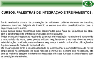 CURSOS, PALESTRAS DE INTEGRAÇÃO E TREINAMENTOS: Serão realizados cursos de prevenção de acidentes, práticas corretas de trabalho, primeiros socorros, brigada de incêndio e outros assuntos co-relacionados com a segurança e com a obra. Estes cursos serão ministrados e/ou coordenados pela Área de Segurança da obra, com a colaboração de entidades envolvidas com o assunto. Todos os novos integrantes receberão palestras de integração, na qual será transmitida a macrovisão da obra; seus pontos críticos, regulamentos e normas diversas sobre administração, qualidade, meio ambiente, segurança e saúde no trabalho, utilização dos Equipamentos de Proteção Individual, etc. Os encarregados terão a responsabilidade de acompanhar o comportamento de novos empregados na percepção de suas reações e instruí-los, sempre que necessário, até que os mesmos estejam inteiramente integrados em suas funções e ambientados com as condições de trabalho. 