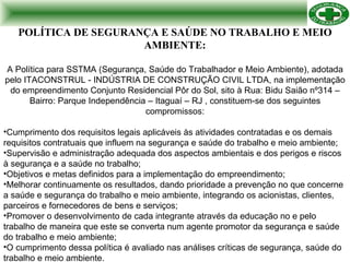 POLÍTICA DE SEGURANÇA E SAÚDE NO TRABALHO E MEIO AMBIENTE: A Política para SSTMA (Segurança, Saúde do Trabalhador e Meio Ambiente), adotada pelo ITACONSTRUL - INDÚSTRIA DE CONSTRUÇÃO CIVIL LTDA, na implementação do empreendimento Conjunto Residencial Pôr do Sol, sito à Rua: Bidu Saião nº314 – Bairro: Parque Independência – Itaguaí – RJ , constituem-se dos seguintes compromissos: Cumprimento dos requisitos legais aplicáveis às atividades contratadas e os demais requisitos contratuais que influem na segurança e saúde do trabalho e meio ambiente; Supervisão e administração adequada dos aspectos ambientais e dos perigos e riscos à segurança e a saúde no trabalho; Objetivos e metas definidos para a implementação do empreendimento; Melhorar continuamente os resultados, dando prioridade a prevenção no que concerne a saúde e segurança do trabalho e meio ambiente, integrando os acionistas, clientes, parceiros e fornecedores de bens e serviços; Promover o desenvolvimento de cada integrante através da educação no e pelo trabalho de maneira que este se converta num agente promotor da segurança e saúde do trabalho e meio ambiente; O cumprimento dessa política é avaliado nas análises críticas de segurança, saúde do trabalho e meio ambiente. 