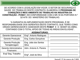 DE ACORDO COM A LEGISLAÇÃO EM VIGOR, O SETOR DE SEGURANÇA E SAÚDE  DO TRABALHO DESTE CONTRATO, ELABOROU O  PROGRAMA DE CONDIÇÕES E MEIO AMBIENTE DE TRABALHO NA INDUSTRIA DA CONSTRUÇÃO - PCMAT , EM CONFORMIDADE COM A NR-18 DA PORTARIA N.º 3214/78  DO  MINISTÉRIO DO TRABALHO. “A GARANTIA DA IMPLEMENTAÇÃO DESTE PROGRAMA, É DE RESPONSABILIDADE DOS GERENTES DESTE CONTRATO, QUE TERÃO COMO ORGÃO GERENCIADOR E ASSESSOR DESTE  PCMAT  E  O  SESMT DA OBRA, CONTANDO COM O TOTAL APOIO DE TODAS AS ÁREAS ENVOLVIDAS”. ASSINATURAS: Itaguaí, 22 de março de 2.009. Engº.Seg. Trabalho Gerente Administrativo Financeiro Gerente Produção Terraplenagem Gerente Produção Gerente Operacional Engº.  José da Silva   Adm. Antonio A. Pereira Eng. João dos Santos Silva Eng. Carlos Gonçalves Engº. Antonio Rodrigues _________________________ _________________________ _________________________ _________________________ _________________________ 