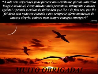 “ A vida sem segurança pode parecer mais excitante, porém, uma vida longa e saudável, é sem dúvida: mais proveitosa, inteligente e menos egoísta! Aprenda a cuidar do único bem que lhe é de fato seu, que lhe foi dado sem nada ser cobrado e que sempre te oferta momentos de intensa alegria, embora nem sempre consigas enxergar!” Simone. MUITO OBRIGADA! 