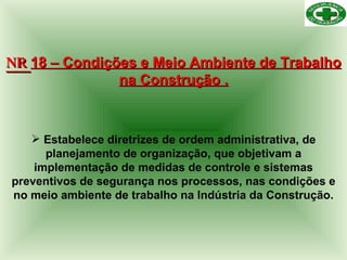 NR  18 – Condições e Meio Ambiente de Trabalho na Construção . Estabelece diretrizes de ordem administrativa, de planejamento de organização, que objetivam a implementação de medidas de controle e sistemas preventivos de segurança nos processos, nas condições e no meio ambiente de trabalho na Indústria da Construção. 