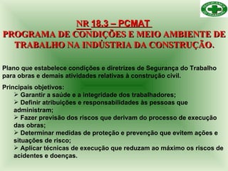 NR  18.3 – PCMAT  PROGRAMA DE CONDIÇÕES E MEIO AMBIENTE DE TRABALHO NA INDÚSTRIA DA CONSTRUÇÃO. Plano que estabelece condições e diretrizes de Segurança do Trabalho para obras e demais atividades relativas à construção civil.  Principais objetivos: Garantir a saúde e a integridade dos trabalhadores; Definir atribuições e responsabilidades às pessoas que administram; Fazer previsão dos riscos que derivam do processo de execução das obras; Determinar medidas de proteção e prevenção que evitem ações e situações de risco; Aplicar técnicas de execução que reduzam ao máximo os riscos de acidentes e doenças. 