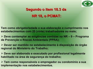 Segundo o item 18.3 da  NR 18, o PCMAT: Tem como obrigatoriedade a sua elaboração e cumprimento nos estabelecimentos com 20 (vinte) trabalhadores ou mais; Deve contemplar as exigências contidas na NR – 9 – Programa de Prevenção e Riscos Ambientais (PPRA); Dever ser mantido no estabelecimento à disposição do órgão regional do Ministério do Trabalho; Deve ser elaborado e executado por profissional legalmente habilitado na área de segurança do trabalho; Tem como responsáveis o empregador ou condomínio a sua implementação nos estabelecimentos. 