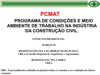 PCMAT PROGRAMA DE CONDIÇÕES E MEIO AMBIENTE DE TRABALHO NA INDÚSTRIA DA CONSTRUÇÃO CIVIL. CONJUNTO RESIDENCIAL. MARÇO/ 09 RESPONSÁVEIS PELA ELABORAÇÀO DO PCMAT: CREA (Conselho Regional de Arquitetura e Agronomia). RESPONSÁVEL PELA OBRA: CREA OBS .:  O procedimento realizado no primeiro bloco é o mesmo a ser realizado nos blocos restantes.   