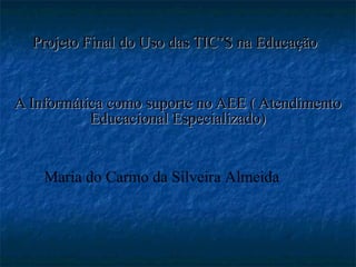 Projeto Final do Uso das TIC’S na EducaçãoProjeto Final do Uso das TIC’S na Educação
A Informática como suporte no AEE ( AtendimentoA Informática como suporte no AEE ( Atendimento
Educacional Especializado)Educacional Especializado)
Maria do Carmo da Silveira Almeida
 