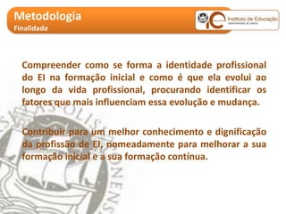 Metodologia
Finalidade



  Compreender como se forma a identidade profissional
  do EI na formação inicial e como é que ela evolui ao
  longo da vida profissional, procurando identificar os
  fatores que mais influenciam essa evolução e mudança.

  Contribuir para um melhor conhecimento e dignificação
  da profissão de EI, nomeadamente para melhorar a sua
  formação inicial e a sua formação contínua.
 