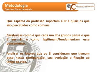 Metodologia
Objetivos Gerais do estudo




 Que aspetos da profissão suportam a IP e quais os que
 são percebidos como comuns.

 Caraterizar como é que cada um dos grupos pensa o que
 é ser EI e como legitimam/fundamentam esse
 pensamento.

 Analisar os fatores que os EI consideram que tiveram
 peso nessa configuração, sua evolução e fixação ao
 longo da vida.
 