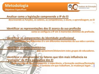 Metodologia
Objetivos Específicos

 Analisar como a legislação compreende a IP do EI
   descrevendo as funções, os valores, as competências, o aluno, a aprendizagem, os EI
                                                                                    …

 Identificar as representações dos EI acerca da sua profissão
                         como se configura a IP em 3 momentos distintos da profissão.

 Identificar as componentes da identidade profissional
         partilhadas por diferentes EI e em diferentes momentos da sua vida e carreira.

 Identificar padrões identitários
                              que aproximem/distanciem estes grupos de educadores.

 Identificar e compreender os fatores que têm mais influência na
 “evolução” da IP na perspetiva dos EI
      idade, estádio de desenvolvimento, a experiência, a formação contínua/formação
                           inicial, o contexto em que trabalham, as mudanças legais … *
 