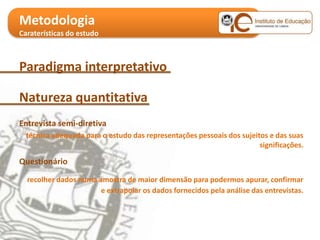 Metodologia
Caraterísticas do estudo

Objetivos específicos
Paradigma interpretativo

Natureza quantitativa
Entrevista semi-diretiva
  técnica adequada para o estudo das representações pessoais dos sujeitos e das suas
                                                                       significações.

Questionário

  recolher dados numa amostra de maior dimensão para podermos apurar, confirmar
                       e extrapolar os dados fornecidos pela análise das entrevistas.
 