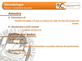 Metodologia
Amostra e tratamento dos dados


    Amostra
    A - Entrevistas a EI
            Recolha de dados a EI que se situem em cada um dos três grupos do
                                                                      estudo.
    B - Questionário a nível nacional
                    A aplicar on line a EI.

    Análise dos dados
    Qualitativa
    Análise de conteúdo
                    Legislação, entrevistas e questões abertas do questionário.
    Quantitativa
                     SPSS 18
 