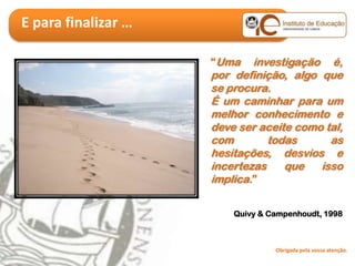 E para finalizar …

                     “Uma    investigação é,
                     por definição, algo que
                     se procura.
                     É um caminhar para um
                     melhor conhecimento e
                     deve ser aceite como tal,
                     com        todas      as
                     hesitações, desvios e
                     incertezas    que   isso
                     implica.”

                         Quivy & Campenhoudt, 1998



                                  Obrigada pela vossa atenção.
 