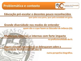 Problemática e contexto

Educação pré-escolar e docentes pouco reconhecidos
                     quer pelos seus pares, quer pela sociedade em geral.


Grande diversidade nos modos de entender
                quem são e o que fazem os Educador de Infância (EI).


Mudanças externas e internas com forte impacto
                                           na profissionalidade do EI.


Alguns estudos nacionais já se debruçaram sobre a
Identidade Profissional (IP) dos EI
                                          numa perspetiva biográfica.
 