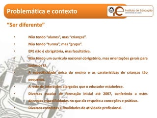 Problemática e contexto
“Ser diferente”
  •     Não tendo “alunos”, mas “crianças”.
  •     Não tendo “turma”, mas “grupo”.
  •     EPE não é obrigatória, mas facultativa.
  •     Não tendo um currículo nacional obrigatório, mas orientações gerais para
        todos os EI.
  •     A especificidade única do ensino e as caraterísticas de crianças tão
        pequenas.
  •     A rede de interações alargadas que o educador estabelece.
  •     Diversas escolas de formação inicial até 2007, conferindo a estes
        docentes especificidades no que diz respeito a conceções e práticas.
  •     Diversos contextos e finalidades de atividade profissional.
 