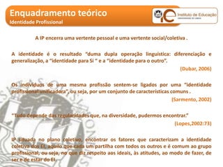 Enquadramento teórico
Identidade Profissional

           A IP encerra uma vertente pessoal e uma vertente social/coletiva .

A identidade é o resultado “duma dupla operação linguística: diferenciação e
generalização, a “identidade para Si “ e a “identidade para o outro”.
                                                                      (Dubar, 2006)

Os indivíduos de uma mesma profissão sentem-se ligados por uma “identidade
profissional unificadora”, ou seja, por um conjunto de características comuns .
                                                                        (Sarmento, 2002)

“Tudo depende das regularidades que, na diversidade, pudermos encontrar.”
                                                                  (Lopes,2002:73)

IP situada no plano coletivo, encontrar os fatores que caracterizam a identidade
coletiva dos EI, aquilo que cada um partilha com todos os outros e é comum ao grupo
profissional, ou seja, no que diz respeito aos ideais, às atitudes, ao modo de fazer, de
ser e de estar do EI.
 