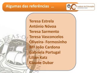 Algumas das referências …


            Teresa Estrela
            António Nóvoa
            Teresa Sarmento
            Teresa Vasconcelos
            Oliveira- Formosinho
            Mª João Cardona
            Gabriela Portugal
            Lilian Katz
            Claude Dubar
 