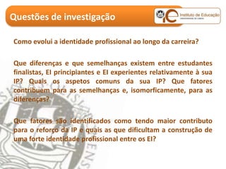 Questões de investigação

Como evolui a identidade profissional ao longo da carreira?

Que diferenças e que semelhanças existem entre estudantes
finalistas, EI principiantes e EI experientes relativamente à sua
IP? Quais os aspetos comuns da sua IP? Que fatores
contribuem para as semelhanças e, isomorficamente, para as
diferenças?

Que fatores são identificados como tendo maior contributo
para o reforço da IP e quais as que dificultam a construção de
uma forte identidade profissional entre os EI?
 