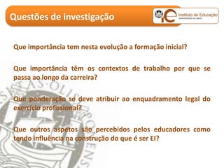 Questões de investigação

Que importância tem nesta evolução a formação inicial?

Que importância têm os contextos de trabalho por que se
passa ao longo da carreira?

Que ponderação se deve atribuir ao enquadramento legal do
exercício profissional?

Que outros aspetos são percebidos pelos educadores como
tendo influência na construção do que é ser EI?
 