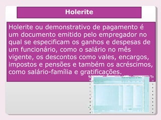 Holerite Holerite ou demonstrativo de pagamento é um documento emitido pelo empregador no qual se especificam os ganhos e despesas de um funcionário, como o salário no mês vigente, os descontos como vales, encargos, impostos e pensões e também os acréscimos, como salário-família e gratificações. 