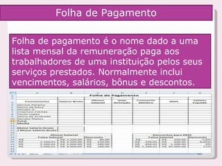 Folha de pagamento é o nome dado a uma lista mensal da remuneração paga aos trabalhadores de uma instituição pelos seus serviços prestados. Normalmente inclui vencimentos, salários, bônus e descontos.  Folha de Pagamento 