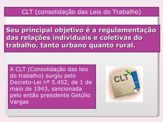 CLT (consolidação das Leis do Trabalho) Seu principal objetivo é a regulamentação das relações individuais e coletivas do trabalho, tanto urbano quanto rural. A CLT (Consolidação das leis do trabalho) surgiu pelo Decreto-Lei nº 5.452, de 1 de maio de 1943, sancionada pelo então presidente Getúlio Vargas 