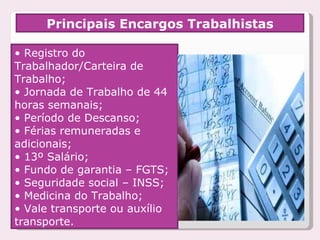 Principais Encargos Trabalhistas •  Registro do Trabalhador/Carteira de Trabalho;  •  Jornada de Trabalho de 44 horas semanais;  •  Período de Descanso; •  Férias remuneradas e adicionais;  •  13º Salário; •  Fundo de garantia – FGTS; •  Seguridade social – INSS; •  Medicina do Trabalho;  •  Vale transporte ou auxílio transporte. 