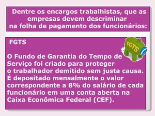 Dentre os encargos trabalhistas, que as empresas devem descriminar  na folha de pagamento dos funcionários: FGTS O Fundo de Garantia do Tempo de Serviço foi criado para proteger  o trabalhador demitido sem justa causa. É depositado mensalmente o valor  correspondente a 8% do salário de cada funcionário em uma conta aberta na Caixa Econômica Federal (CEF).    