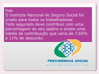 inss O Instituto Nacional do Seguro Social foi criado para todos os trabalhadores  Todo segurado deve contribuir com uma porcentagem do seu salário e existe uma tabela de contribuição que varia de 7,65% a 11% de desconto.      