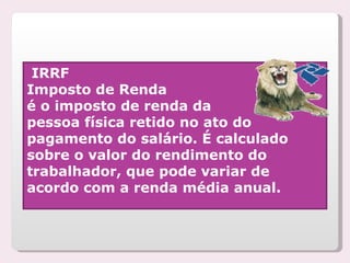 IRRF Imposto de Renda é o imposto de renda da  pessoa física retido no ato do pagamento do salário. É calculado sobre o valor do rendimento do trabalhador, que pode variar de acordo com a renda média anual. 