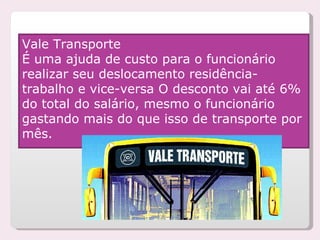 Vale Transporte É uma ajuda de custo para o funcionário realizar seu deslocamento residência- trabalho e vice-versa O desconto vai até 6% do total do salário, mesmo o funcionário gastando mais do que isso de transporte por mês. 