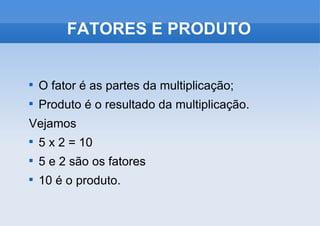 FATORES E PRODUTO O fator é as partes da multiplicação; Produto é o resultado da multiplicação. Vejamos 5 x 2 = 10 5 e 2 são os fatores 10 é o produto. 