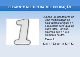 Quando um dos fatores de uma multiplicação de dois fatores for igual a 1, o resultado será igual ao outro fator. Por isso, dizemos que o 1 é o elemento neutro. Exemplo: 32 x 1 = 32 ou 1 x 32 = 32 ELEMENTO NEUTRO DA  MULTIPLICAÇÃO 