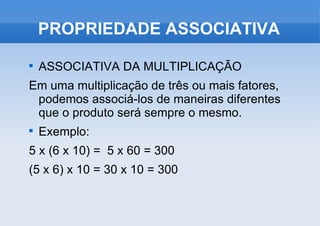 ASSOCIATIVA DA MULTIPLICAÇÃO Em uma multiplicação de três ou mais fatores, podemos associá-los de maneiras diferentes que o produto será sempre o mesmo. Exemplo: 5 x (6 x 10) =  5 x 60 = 300 (5 x 6) x 10 = 30 x 10 = 300 PROPRIEDADE ASSOCIATIVA 
