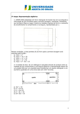 3ª etapa: Representação algébrica 
1- (ENEM-2002,adaptada) Um forro retangular de tecido traz em sua etiqueta a 
informação de que encolherá após a primeira lavagem, mantendo, entretanto, 
seu formato.A figura a seguir mostra as medidas originais do forro e o tamanho 
do encolhimento no comprimento e na largura, representado por x. 
Nessas condições, a área perdida (A) do forro após a primeira lavagem será 
expressa pela função : 
a) A(x) = x² 
b) A(x) = -2x + 16 
c) A(x) = -x² + 15 
d) A(x) = -x² + 8x 
e) A(x) = x² - 8x + 15 
2- A medida da área de um retângulo é calculada através do produto entre as 
medidas de seu comprimento e sua largura.Observe a representação abaixo de 
um projeto feito por um arquiteto para transformar um quarto retangular e um 
escritório quadrado em uma única sala com 33m² de área. 
a) 8x² = 33 
b) x² + 8=33 
c) x² + 8x=33 
d) x² - 8x = 33 
e) 2x² 16x = 33 
4 
 