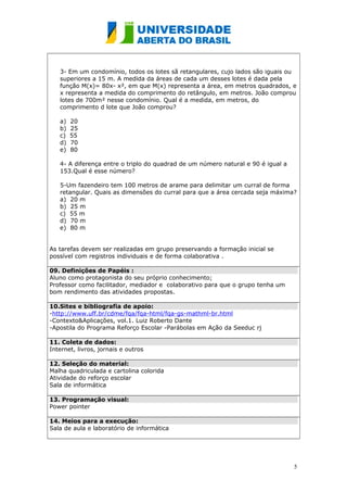 3- Em um condomínio, todos os lotes sã retangulares, cujo lados são iguais ou 
superiores a 15 m. A medida da áreas de cada um desses lotes é dada pela 
função M(x)= 80x- x², em que M(x) representa a área, em metros quadrados, e 
x representa a medida do comprimento do retângulo, em metros. João comprou 
lotes de 700m² nesse condomínio. Qual é a medida, em metros, do 
comprimento d lote que João comprou? 
a) 20 
b) 25 
c) 55 
d) 70 
e) 80 
4- A diferença entre o triplo do quadrad de um número natural e 90 é igual a 
153.Qual é esse número? 
5-Um fazendeiro tem 100 metros de arame para delimitar um curral de forma 
retangular. Quais as dimensões do curral para que a área cercada seja máxima? 
a) 20 m 
b) 25 m 
c) 55 m 
d) 70 m 
e) 80 m 
As tarefas devem ser realizadas em grupo preservando a formação inicial se 
possível com registros individuais e de forma colaborativa . 
09. Definições de Papéis : 
Aluno como protagonista do seu próprio conhecimento; 
Professor como facilitador, mediador e colaborativo para que o grupo tenha um 
bom rendimento das atividades propostas. 
10.Sites e bibliografia de apoio: 
-http://www.uff.br/cdme/fqa/fqa-html/fqa-gs-mathml-br.html 
-Contexto&Aplicações, vol.1. Luiz Roberto Dante 
-Apostila do Programa Reforço Escolar -Parábolas em Ação da Seeduc rj 
11. Coleta de dados: 
Internet, livros, jornais e outros 
12. Seleção do material: 
Malha quadriculada e cartolina colorida 
Atividade do reforço escolar 
Sala de informática 
13. Programação visual: 
Power pointer 
14. Meios para a execução: 
Sala de aula e laboratório de informática 
5 
 