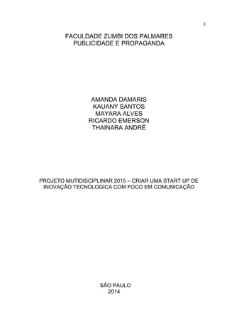 3
FACULDADE ZUMBI DOS PALMARES
PUBLICIDADE E PROPAGANDA
AMANDA DAMARIS
KAUANY SANTOS
MAYARA ALVES
RICARDO EMERSON
THAINARA ANDRÉ
PROJETO MUTIDISCIPLINAR 2015 – CRIAR UMA START UP DE
INOVAÇÃO TECNOLOGICA COM FOCO EM COMUNICAÇÃO
SÃO PAULO
2014
 