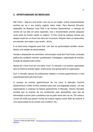 12
3. OPORTUNIDADE DE MERCADO
São Paulo – Seja em uma kombi, uma van ou um furgão, muitos empreendedores
sonham em ter o seu próprio negócio sobre rodas. Para Mauricio Schuartz,
idealizador do Butantan Food Park e da Feirinha Gastronômica, o mercado de
comida de rua está em plena expansão, mas o empreendedor precisa pesquisar
muito antes de investir capital no negócio. “O foco inicial de qualquer pessoa que
deseja investir em um food truck deve ser no produto. Ninguém abre um restaurante,
por exemplo, sem saber o que vender”, afirma.
E os food trucks chegaram para ficar, com isso as oportunidades também vieram.
Abaixo uma relação de oportunidades:
Vendas e adaptações de caminhões, comunicação visual dos Food trucks, produção
gráfica dos cardápios, banners, guardanapos, embalagens, organização de eventos,
locação de espaços entre outros.
Apesar de o food truck ser uma ideia “nova” no mercado e os eventos organizados
para os mesmos também sejam, existe ainda uma grande falha na organização.
Com o mercado carente de profissionais voltados a eventos gastronômicos e mais
especificadamente aos food trucks.
O sucesso de eventos gastronômicos de rua como O Mercado, Feirinha
Gastronômica e Chefs na Rua contribuiu para criar uma legislação própria . Um dos
organizadores e criadores do festival gastronômico O Mercado, Checho Gonzales
acredita que os eventos de rua contribuíram para desmistificar esse tipo de
alimentação e provar para o paulistano que se pode comer bem na rua. "Só cresce o
número de chefs que querem montar seu próprio negócio móvel. Além de rentável, é
uma oportunidade de ter contato com o público", diz.1
1
Exame e Folha de São Paulo
1
- http://exame.abril.com.br/pme/noticias/5-dicas-para-quem-deseja-investir-em-um-
food-truck
 