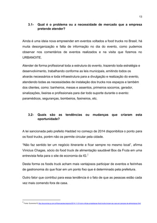 13
3.1- Qual é o problema ou a necessidade de mercado que a empresa
pretende atender?
Ainda é uma ideia nova empreender em eventos voltados a food trucks no Brasil, há
muita desorganização e falta de informação no dia do evento, como pudemos
observar nos comentários de eventos realizados e na visita que fizemos no
URBANOITE.
Atender de forma profissional toda a estrutura do evento, trazendo toda estratégia e
desenvolvimento, trabalhando conforme as leis municipais, emitindo todos os
alvarás necessários e toda infraestrutura para a divulgação e realização do evento,
atendendo todas as necessidades de instalação dos trucks nos espaços e também
dos clientes, como: banheiros, mesas e assentos, primeiros socorros, gerador,
sinalizações, lixeiras e profissionais para dar todo suporte durante o evento:
paramédicos, seguranças, bombeiros, faxineiros, etc.
3.2- Quais são as tendências ou mudanças que criaram esta
oportunidade?
A lei sancionada pelo prefeito Haddad no começo de 2014 disponibiliza o ponto para
os food trucks, porém não os permite circular pela cidade.
“Não faz sentido ter um negócio itinerante e ficar sempre no mesmo local”, afirma
Vinicius Chagas, sócio do food truck de alimentação saudável Box da Fruta em uma
entrevista feita para o site de economia da IG.2
Desta forma os foods truck acham mais vantajosos participar de eventos e feirinhas
de gastronomia do que ficar em um ponto fixo que é determinado pela prefeitura.
Outro fator que contribui para essa tendência é o fato de que as pessoas estão cada
vez mais comendo fora de casa.
2
Fonte: Economia IG http://economia.ig.com.br/financas/seunegocio/2014-11-01/com-criticas-a-legislacao-food-trucks-trocam-as-ruas-por-parques-de-alimentacao.html
 