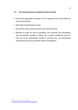 18
3.7- Os principais fatores de expansão deste mercado
 Aumento da população nas classes A, B e C, gerando mais de 60 milhões de
novos consumidores.
 Diminuição do desemprego no país
 Aumento da massa salarial, gerando mais renda disponível.
 Mudança do estilo de vida da população, com demanda para alimentação
mais conveniente, saudável e prática, com a mulher trabalhando cada vez
mais fora do lar, demandando serviços e produtos para uma alimentação
produzida fora de casa que atenda a estas necessidades.9
9
http://www.abia.org.br/cfs2013/mercado.aspx
 