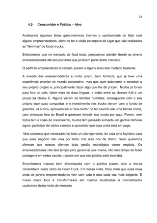 23
4.2- Consumidor e Público – Alvo
Analisando algumas feiras gastronómicas tivemos a oportunidade de falar com
alguns empreendedores, além de ter a visão perceptiva do lugar que são realizadas
as “feirinhas” de foods trucks.
Entendemos que no mercado de food truck, precisamos atender desde os jovens
empreendedores até aos pioneiros que já fazem parte deste mercado.
O perfil do empreendedor é variado, porem a alguns anos tem mudado bastante.
A maioria dos empreendedores é muito jovem, bem formada, que já teve uma
experiência anterior no mundo corporativo, mas que quer autonomia e construir o
seu próprio projeto e, principalmente, fazer algo que lhe dê prazer. Muitos já foram
para fora do país, falam mais de duas línguas, e estão entre as classes A,B e um
pouco da classe C. Alguns vieram de famílias humildes, conseguiram com o seu
próprio suor suas conquistas e o investimento nos trucks vieram com o fundo de
garantia. Já outros, aproveitaram a “Boa Sorte” de ter nascido em uma família nobre,
com vivencias fora do Brasil e quiseram investir nos trucks por aqui. Porem, nem
todos tem a visão de crescimento, muitos têm pensado somente em ganhar dinheiro
agora, participar de vários eventos e aproveitar que essa onda esta em auge.
Mas sabemos que necessário ter todo um planejamento, ter toda uma logística para
que esse negócio não caia por terra. Por isso nós da Brand Truck queremos
oferecer aos nossos clientes toda gestão estratégica desse negócio. Os
empreendedores não tem tempo para gerenciar sua marca, não tem tempo de fazer
postagens em redes sociais, (canais em que seu público está inserido).
Encontramos marcas bem sintonizadas com o público jovem, com a marca
consolidada neste ramo de Food Truck. Em nossa visita, ficou claro que essa nova
onda de jovens empreendedores vem com tudo e esta cada vez mais exigente. E
nosso maior foco é transforma-los em marcas atualizadas e concretizadas
usufruindo deste nicho de mercado
 