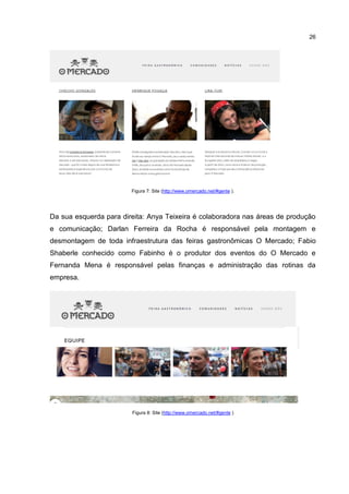 26
Figura 7: Site (http://www.omercado.net/#gente ).
Da sua esquerda para direita: Anya Teixeira é colaboradora nas áreas de produção
e comunicação; Darlan Ferreira da Rocha é responsável pela montagem e
desmontagem de toda infraestrutura das feiras gastronômicas O Mercado; Fabio
Shaberle conhecido como Fabinho é o produtor dos eventos do O Mercado e
Fernanda Mena é responsável pelas finanças e administração das rotinas da
empresa.
Figura 8: Site (http://www.omercado.net/#gente )
 