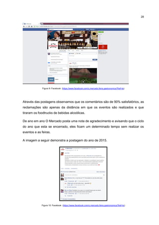 28
Figura 9: Facebook (https://www.facebook.com/o.mercado.feira.gastronomica?fref=ts)
Através das postagens observamos que os comentários são de 90% satisfatórios, as
reclamações são apenas da distância em que os eventos são realizados e que
tiraram os foodtrucks de bebidas alcoólicas.
De ano em ano O Mercado posta uma nota de agradecimento e avisando que o ciclo
do ano que esta se encerrado, eles ficam um determinado tempo sem realizar os
eventos e as feiras.
A imagem a seguir demonstra a postagem do ano de 2015.
Figura 10: Facebook (https://www.facebook.com/o.mercado.feira.gastronomica?fref=ts)
 