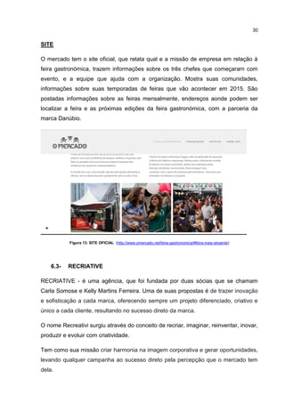 30
SITE
O mercado tem o site oficial, que relata qual e a missão de empresa em relação à
feira gastronómica, trazem informações sobre os três chefes que começaram com
evento, e a equipe que ajuda com a organização. Mostra suas comunidades,
informações sobre suas temporadas de feiras que vão acontecer em 2015. São
postadas informações sobre as feiras mensalmente, endereços aonde podem ser
localizar a feira e as próximas edições da feira gastronómica, com a parceria da
marca Danúbio.
Figura 13: SITE OFICIAL (http://www.omercado.net/feira-gastronomica/#feira-mais-atraente)
6.3- RECRIATIVE
RECRIATIVE - é uma agência, que foi fundada por duas sócias que se chamam
Carla Somose e Kelly Martins Ferreira. Uma de suas propostas é de trazer inovação
e sofisticação a cada marca, oferecendo sempre um projeto diferenciado, criativo e
único a cada cliente, resultando no sucesso direto da marca.
O nome Recreativi surgiu através do conceito de recriar, imaginar, reinventar, inovar,
produzir e evoluir com criatividade.
Tem como sua missão criar harmonia na imagem corporativa e gerar oportunidades,
levando qualquer campanha ao sucesso direto pela percepção que o mercado tem
dela.
 