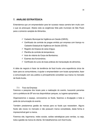 39
7. ANÁLISE ESTRATÉGICA
Entendemos que um empreendedor para ter sucesso nessa carreira tem muito com
o que se preocupar. Abaixo esta as exigências feita pelo município de São Paulo
para o comercio varejista de Alimentos.
 Cadastro Municipal de Vigilância em Saúde (CMVS);
 Certificado de controle de pragas emitido por empresa com licença no
Cadastro Estadual de Vigilância em Saúde (CEVS);
 Registro de limpeza de caixa d’água;
 Planilha de controle de temperatura;
 Auto de vistoria do Corpo de Bombeiros;
 Exames dos funcionários;
 Certificado do curso de boas práticas de manipulação de alimentos.
A idéia de negocio é fazer da tendência de food trucks uma experiência única de
lazer para os consumidores, é ajudar o empreendedor com locais apropriados, fazer
a comunicação com seu público e principalmente consolidar sua marca no mercado
de foods trucks.
7.1- Foco da Empresa
Faremos a pesquisa dos locais para a realização do evento, buscando parcerias
com a prefeitura de SP ara nos disponibilizar parques, ou lugares apropriados.
Organizaremos o espaço, convocamos os foods, fazemos a divulgação e toda a
parte de comunicação do evento.
Também prestaremos gestão de marcas para os foods que necessitam. Alguns
foods são novos no mercado e não possuem marca consolidada, desta forma é
imprescindível gerir a marca.
Faremos site, logomarca, redes sociais, saídas estratégicas para vendas, ou seja,
toda a gestão da marca do cliente. Só trabalharemos com food trucks.
 