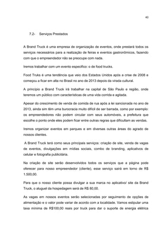 40
7.2- Serviços Prestados
A Brand Truck é uma empresa de organização de eventos, onde prestará todos os
serviços necessários para a realização de feiras e eventos gastronômicos, fazendo
com que o empreendedor não se preocupe com nada.
Iremos trabalhar com um evento especifico: o de food trucks.
Food Truks é uma tendência que veio dos Estados Unidos após a crise de 2008 e
começou a ficar em alta no Brasil no ano de 2013 depois da virada cultural.
A princípio a Brand Truck irá trabalhar na capital de São Paulo e região, onde
teremos um público com características de uma vida corrida e agitada.
Apesar do crescimento de venda de comida de rua após a lei sancionada no ano de
2013, ainda sim têm uma burocracia muito difícil de ser barrada, como por exemplo:
os empreendedores não podem circular com seus automóveis, a prefeitura que
escolhe o ponto onde eles podem ficar entre outras regras que dificultam as vendas.
Iremos organizar eventos em parques e em diversas outras áreas do agrado de
nossos clientes.
A Brand Truck terá como seus principais serviços: criação de site, venda de vagas
de eventos, divulgações em mídias sociais, combo de branding, aplicativos de
celular e fotografia publicitária.
Na criação de site serão desenvolvidos todos os serviços que a página pode
oferecer para nosso empreendedor (cliente), esse serviço sairá em torno de R$
1.500,00.
Para que o nosso cliente possa divulgar a sua marca no aplicativo/ site da Brand
Truck, o aluguel da hospedagem será de R$ 80,00.
As vagas em nossos eventos serão selecionadas por seguimento de opções de
alimentação e o valor pode variar de acordo com a localidade. Vamos estipular uma
taxa mínima de R$100,00 reais por truck para dar o suporte de energia elétrica
 