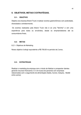 46
8. OBJETIVOS, METAS E EXTRATÉGIAS.
8.1- OBJETIVO
Objetivo da empresa Brand Truck é realizar eventos gastronômicos com praticidade,
diversidade e entretenimento.
Os eventos realizados pela Brand Truck não é só uma "feirinha" e sim uma
experiência para todos os envolvidos, desde os empreendedores até os
consumidores finais.
8.2- METAS
8.2.1- Objetivos de Marketing
Nosso objetivo é atingir equivalente a R$ 700,00 no período de 2 anos.
8.3- EXTRATÉGIAS
Realizar o marketing da empresa com o intuito de fidelizar e prospectar clientes
gerando recursos financeiros. E ir em busca de parcerias com empresas
relacionadas com o seguimento de alimentação (Sadia, Aurora, Catupiry , Nestlé
entre outros)
 
