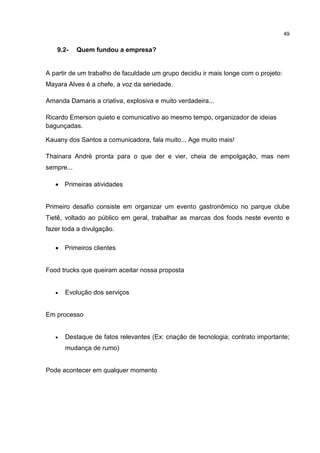 49
9.2- Quem fundou a empresa?
A partir de um trabalho de faculdade um grupo decidiu ir mais longe com o projeto:
Mayara Alves é a chefe, a voz da seriedade.
Amanda Damaris a criativa, explosiva e muito verdadeira...
Ricardo Emerson quieto e comunicativo ao mesmo tempo, organizador de ideias
bagunçadas.
Kauany dos Santos a comunicadora, fala muito... Age muito mais!
Thainara André pronta para o que der e vier, cheia de empolgação, mas nem
sempre...
 Primeiras atividades
Primeiro desafio consiste em organizar um evento gastronômico no parque clube
Tietê, voltado ao público em geral, trabalhar as marcas dos foods neste evento e
fazer toda a divulgação.
 Primeiros clientes
Food trucks que queiram aceitar nossa proposta
 Evolução dos serviços
Em processo
 Destaque de fatos relevantes (Ex: criação de tecnologia; contrato importante;
mudança de rumo)
Pode acontecer em qualquer momento
 